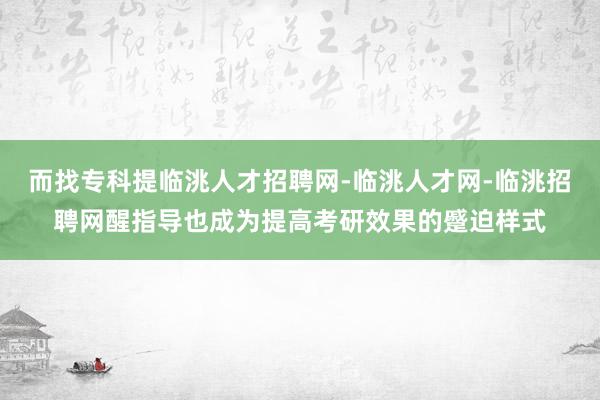 而找专科提临洮人才招聘网-临洮人才网-临洮招聘网醒指导也成为提高考研效果的蹙迫样式